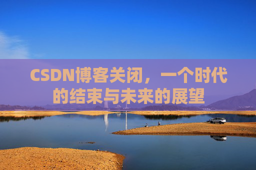 CSDN博客关闭，一个时代的结束与未来的展望